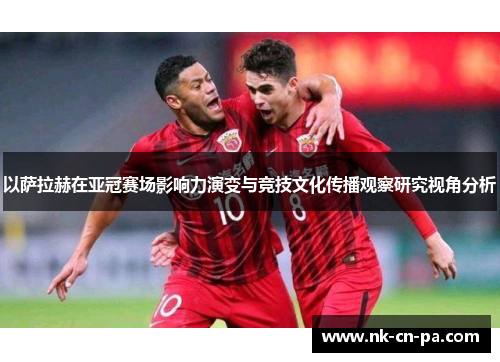 以萨拉赫在亚冠赛场影响力演变与竞技文化传播观察研究视角分析