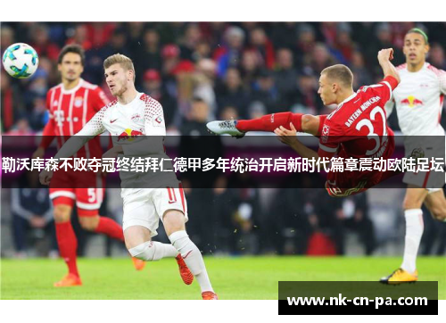 勒沃库森不败夺冠终结拜仁德甲多年统治开启新时代篇章震动欧陆足坛