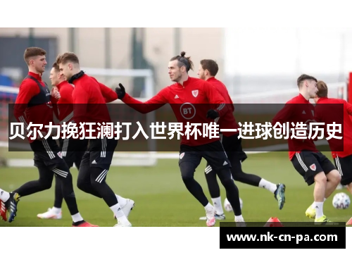 贝尔力挽狂澜打入世界杯唯一进球创造历史 贝尔力挽狂澜打入世界杯唯一进球创造历史