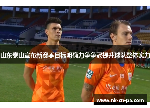 山东泰山宣布新赛季目标明确力争争冠提升球队整体实力 山东泰山宣布新赛季目标明确力争争冠提升球队整体实力
