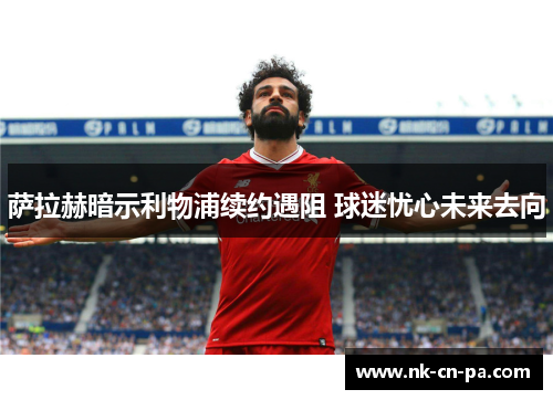 萨拉赫暗示利物浦续约遇阻 球迷忧心未来去向