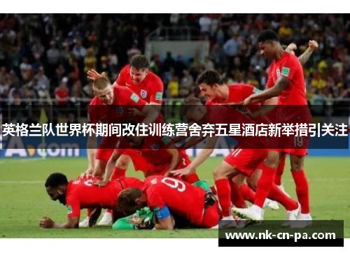 英格兰队世界杯期间改住训练营舍弃五星酒店新举措引关注