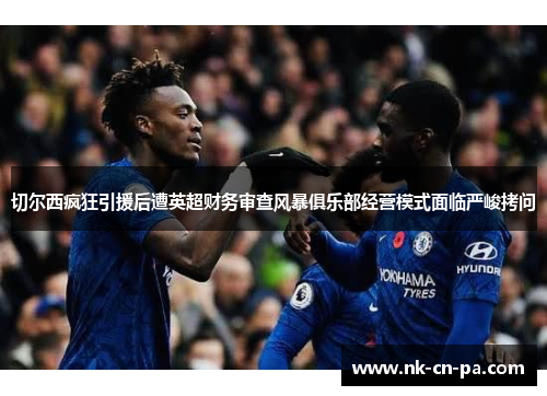 切尔西疯狂引援后遭英超财务审查风暴俱乐部经营模式面临严峻拷问