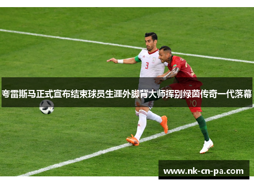 夸雷斯马正式宣布结束球员生涯外脚背大师挥别绿茵传奇一代落幕
