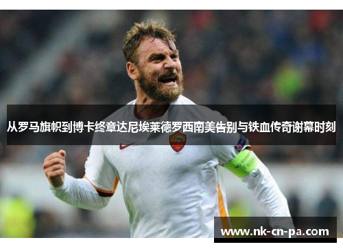 从罗马旗帜到博卡终章达尼埃莱德罗西南美告别与铁血传奇谢幕时刻 从罗马旗帜到博卡终章达尼埃莱德罗西南美告别与铁血传奇谢幕时刻
