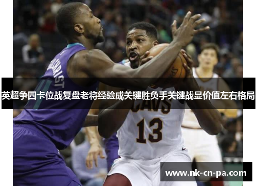 英超争四卡位战复盘老将经验成关键胜负手关键战显价值左右格局 英超争四卡位战复盘老将经验成关键胜负手关键战显价值左右格局